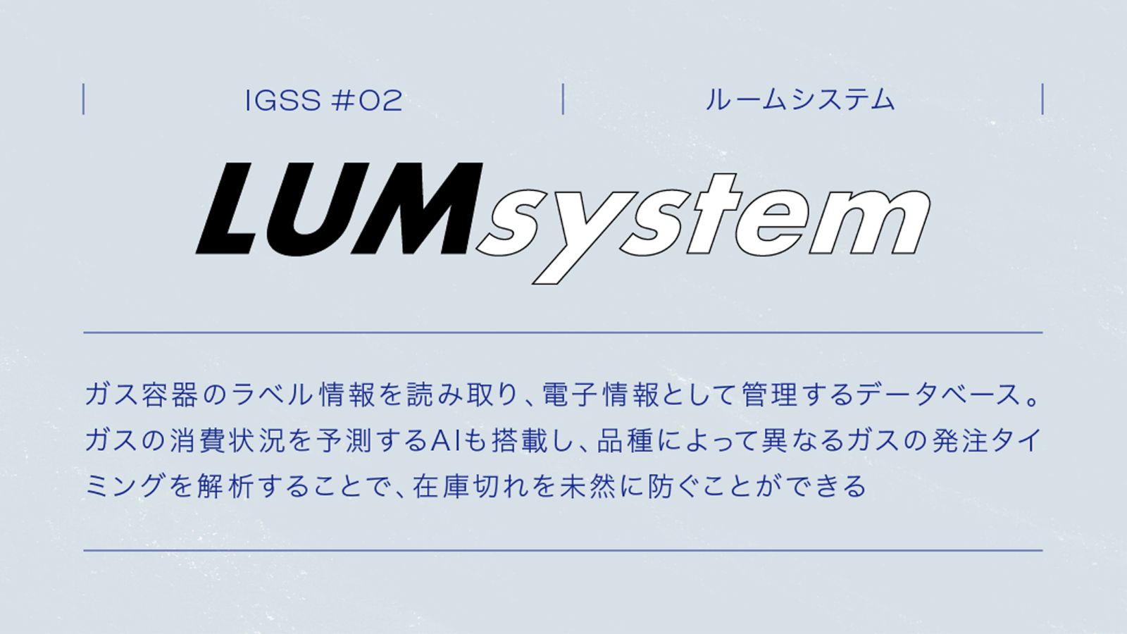 IGSS #02 LUMsystem ルームシステム　ガス容器のラベル情報を読み取り、電子情報として管理するデータベース。ガスの消費状況を予測するAIも搭載し、品種によって異なるガスの発注タイミングを解析することで、在庫切れを未然に防ぐことができる