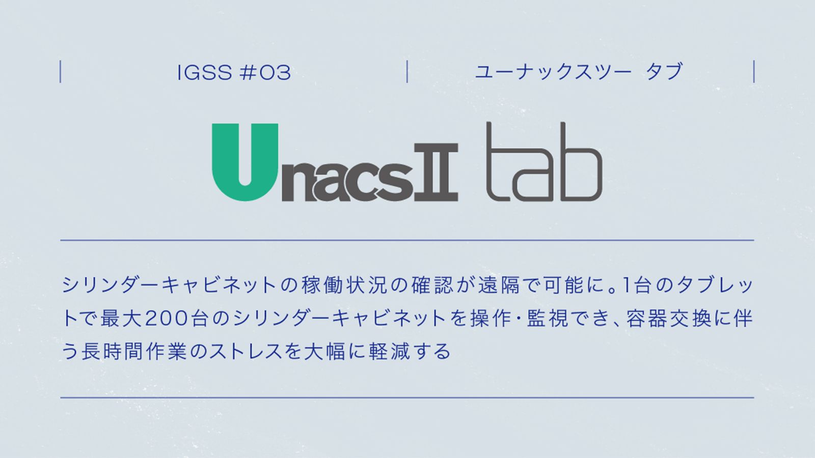 IGSS #03 UnacsⅡ tab シリンダーキャビネットの稼働状況の確認が遠隔で可能に。1台のタブレットで最大200台のシリンダーキャビネットを操作・監視でき、容器交換に伴う長時間作業のストレスを大幅に軽減する