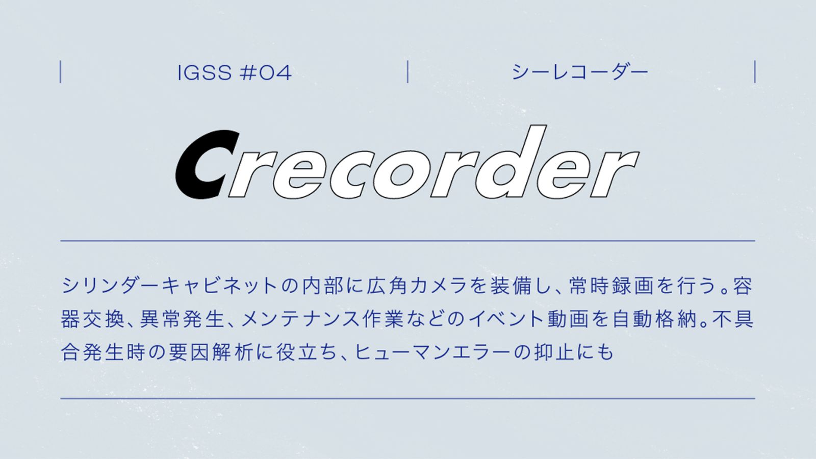 IGSS #04 Crecorder シーレコーダー シリンダーキャビネットの内部に広角カメラを装備し、常時録画を行う。容器交換、異常発生、メンテナンス作業などのイベント動画を自動格納。不具合発生時の要因解析に役立ち、ヒューマンエラーの抑止にも