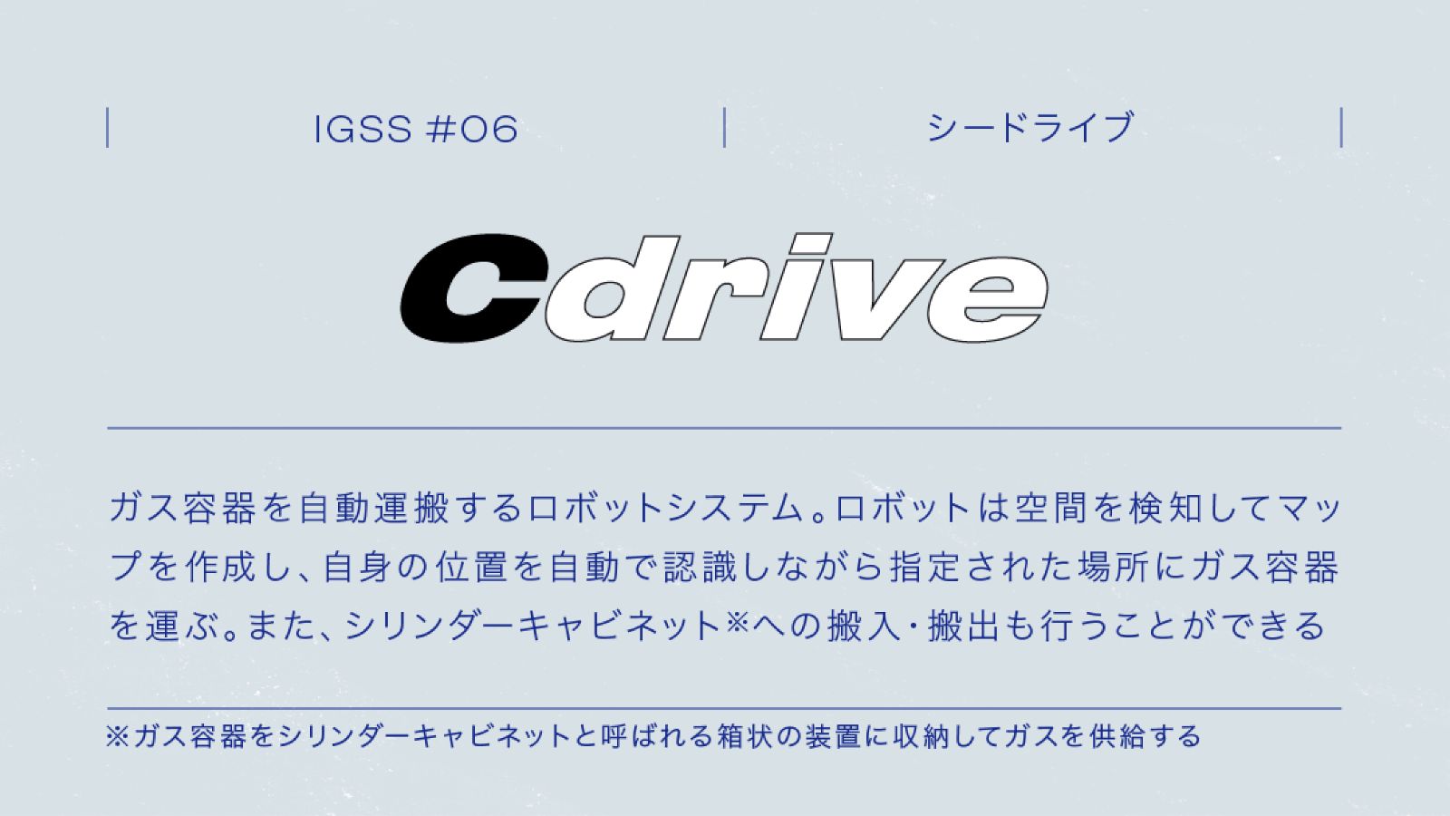 IGSS #06 Cdrive シードライブ ガス容器を自動運搬するロボットシステム。ロボットは空間を検知してマップを作成し、自身の位置を自動で認識しながら指定された場所にガス容器を運ぶ。また、シリンダーキャビネット※への搬入・搬出も行うことができる ※ガス容器をシリンダーキャビネットと呼ばれる箱状の装置に収納してガスを供給する