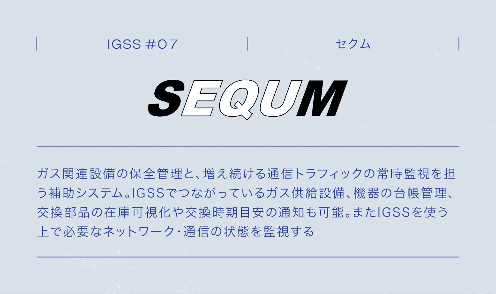 IGSS #07 SEQUM セクム ガス関連設備の保全管理と、増え続ける通信トラフィックの常時監視を担う補助システム。IGSSでつながっているガス供給設備、機器の台帳管理、交換部品の在庫可視化や交換時期目安の通知も可能。またIGSSを使う上で必要なネットワーク・通信の状態を監視する。